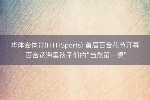华体会体育(HTHSports) 首届百合花节开幕 百合花海里孩子们的“当然第一课”